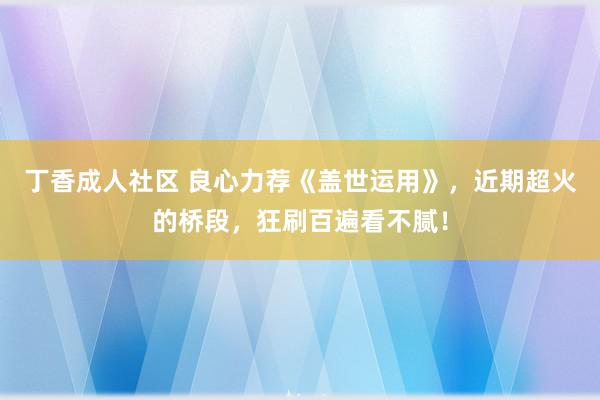 丁香成人社区 良心力荐《盖世运用》，近期超火的桥段，狂刷百遍看不腻！