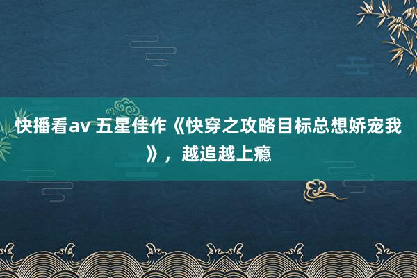 快播看av 五星佳作《快穿之攻略目标总想娇宠我》，越追越上瘾