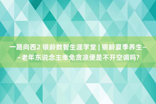 一路向西2 银龄数智生涯学堂 | 银龄夏季养生——老年东说念主幸免贪凉便是不开空调吗?