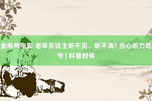 金瓶梅电影 老年东谈主听不见、听不清? 当心听力吃亏 | 科普时候