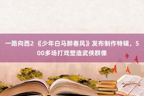 一路向西2 《少年白马醉春风》发布制作特辑，500多场打戏塑造武侠群像