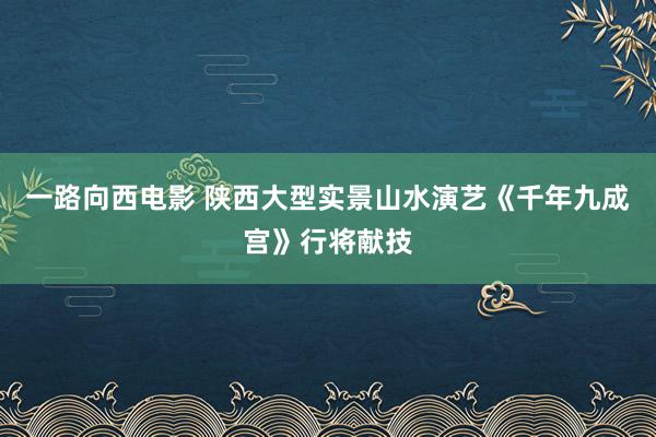 一路向西电影 陕西大型实景山水演艺《千年九成宫》行将献技