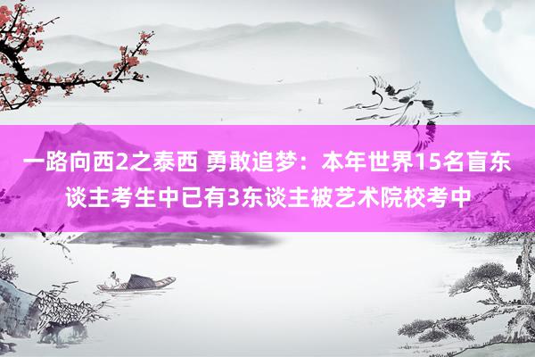 一路向西2之泰西 勇敢追梦：本年世界15名盲东谈主考生中已有3东谈主被艺术院校考中