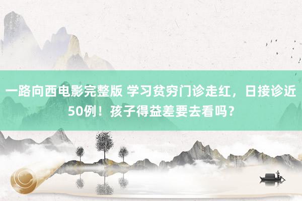 一路向西电影完整版 学习贫穷门诊走红，日接诊近50例！孩子得益差要去看吗？