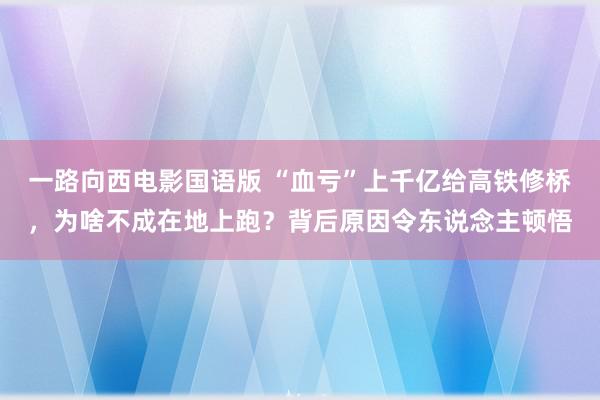 一路向西电影国语版 “血亏”上千亿给高铁修桥，为啥不成在地上跑？背后原因令东说念主顿悟