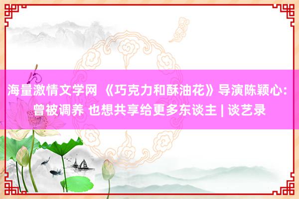 海量激情文学网 《巧克力和酥油花》导演陈颖心: 曾被调养 也想共享给更多东谈主 | 谈艺录