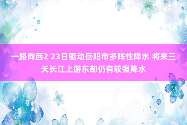 一路向西2 23日驱动岳阳市多阵性降水 将来三天长江上游东部仍有较强降水