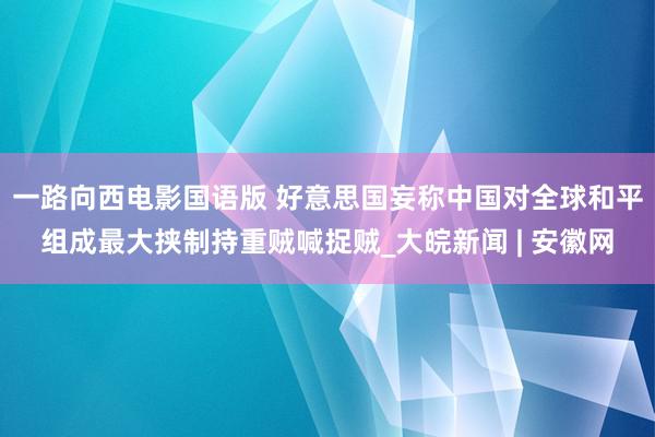 一路向西电影国语版 好意思国妄称中国对全球和平组成最大挟制持重贼喊捉贼_大皖新闻 | 安徽网