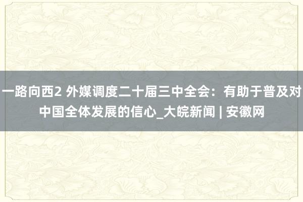 一路向西2 外媒调度二十届三中全会：有助于普及对中国全体发展的信心_大皖新闻 | 安徽网