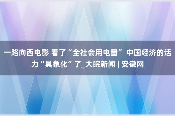 一路向西电影 看了“全社会用电量” 中国经济的活力“具象化”了_大皖新闻 | 安徽网