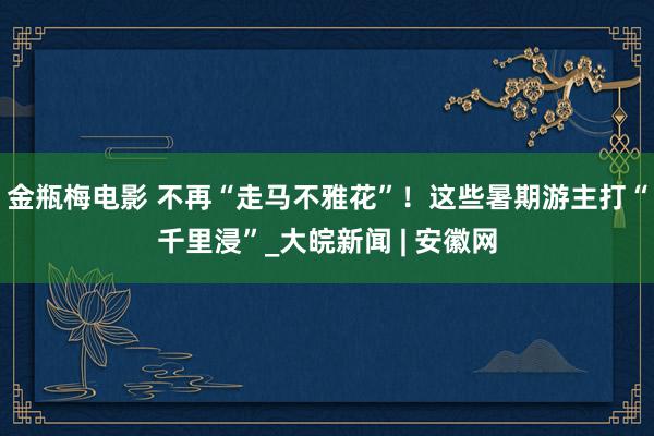 金瓶梅电影 不再“走马不雅花”！这些暑期游主打“千里浸”_大皖新闻 | 安徽网