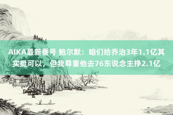 AIKA最新番号 鲍尔默：咱们给乔治3年1.1亿其实挺可以，但我尊重他去76东说念主挣2.1亿