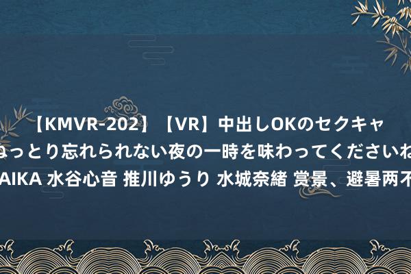 【KMVR-202】【VR】中出しOKのセクキャバにようこそ◆～濃密ねっとり忘れられない夜の一時を味わってくださいね◆～ 波多野結衣 AIKA 水谷心音 推川ゆうり 水城奈緒 赏景、避暑两不误，济南这处山水秘境宛如“自然空调”