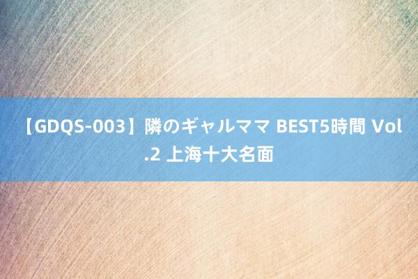 【GDQS-003】隣のギャルママ BEST5時間 Vol.2 上海十大名面