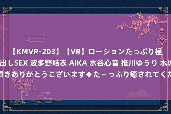 【KMVR-203】【VR】ローションたっぷり極上5人ソープ嬢と中出しSEX 波多野結衣 AIKA 水谷心音 推川ゆうり 水城奈緒 ～本日は御指名頂きありがとうございます◆た～っぷり癒されてくださいね◆～ 齐门经济营业大学：本年拟招本科生2774东说念主