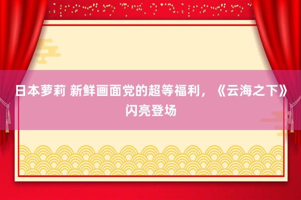 日本萝莉 新鲜画面党的超等福利，《云海之下》闪亮登场