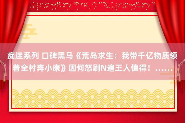 痴迷系列 口碑黑马《荒岛求生：我带千亿物质领着全村奔小康》因何怒刷N遍王人值得！……