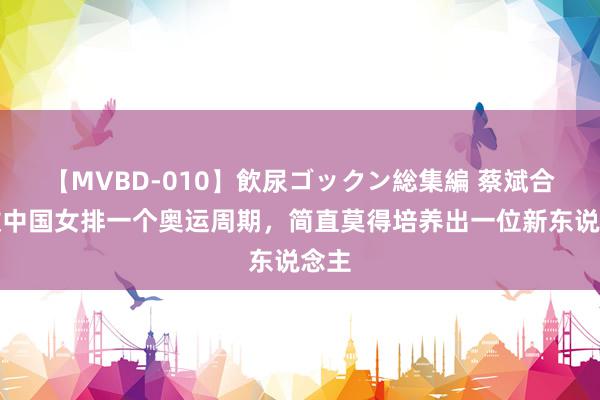 【MVBD-010】飲尿ゴックン総集編 蔡斌合手教中国女排一个奥运周期，简直莫得培养出一位新东说念主