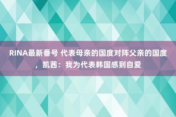 RINA最新番号 代表母亲的国度对阵父亲的国度，凯茜：我为代表韩国感到自爱