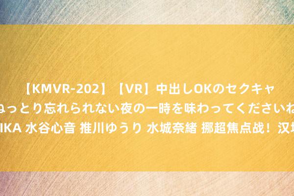 【KMVR-202】【VR】中出しOKのセクキャバにようこそ◆～濃密ねっとり忘れられない夜の一時を味わってくださいね◆～ 波多野結衣 AIKA 水谷心音 推川ゆうり 水城奈緒 挪超焦点战！汉坎VS腓特烈斯塔：数据分析揭示孰强孰弱！