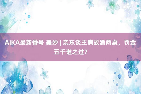 AIKA最新番号 美妙 | 亲东谈主病故酒两桌，罚金五千谁之过？