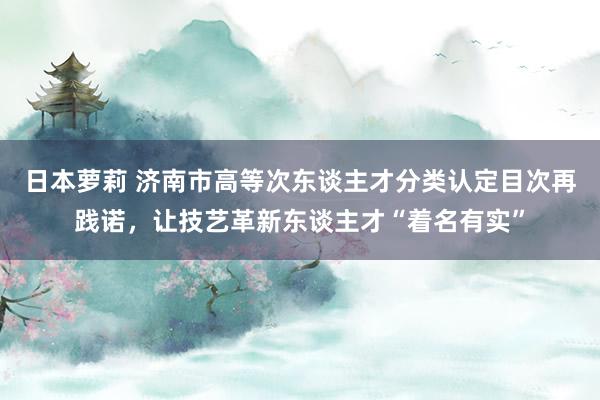 日本萝莉 济南市高等次东谈主才分类认定目次再践诺，让技艺革新东谈主才“着名有实”