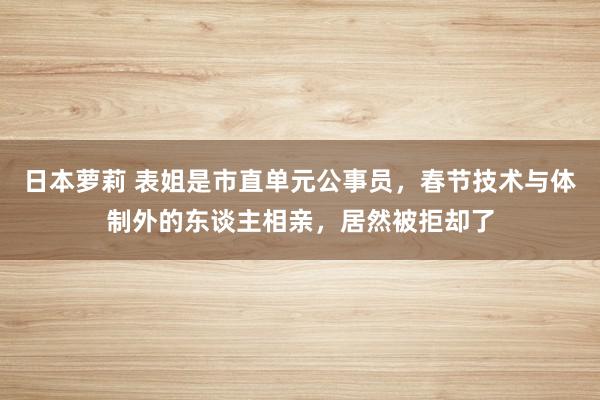 日本萝莉 表姐是市直单元公事员，春节技术与体制外的东谈主相亲，居然被拒却了