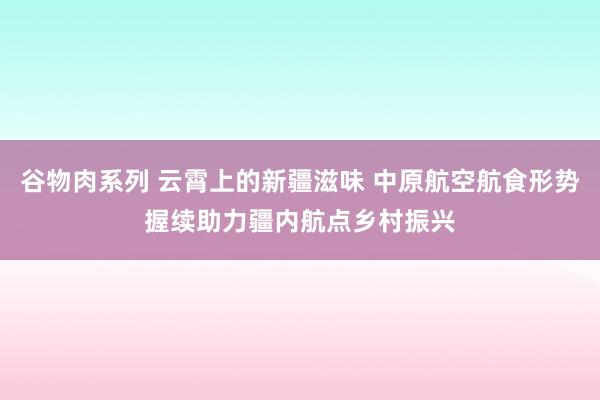 谷物肉系列 云霄上的新疆滋味 中原航空航食形势握续助力疆内航点乡村振兴