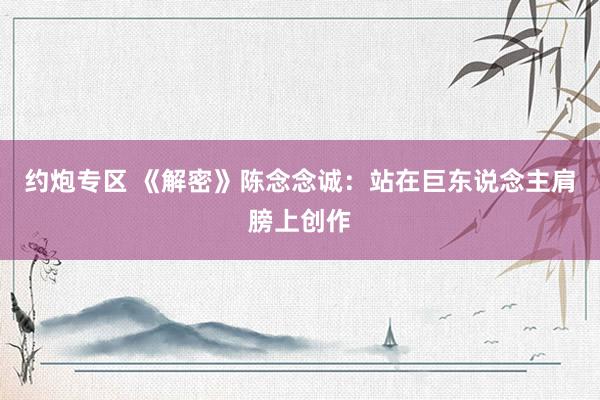 约炮专区 《解密》陈念念诚：站在巨东说念主肩膀上创作