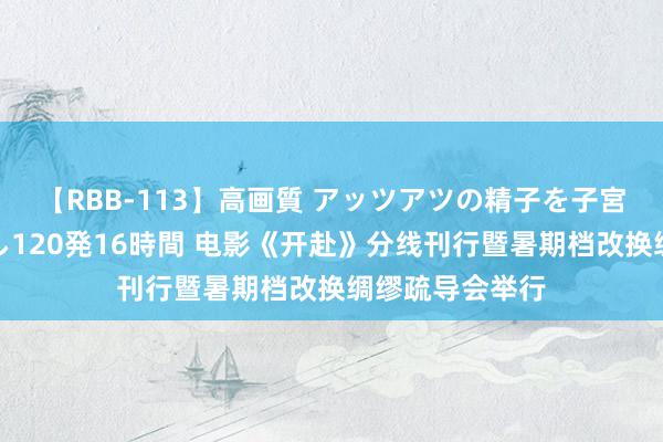 【RBB-113】高画質 アッツアツの精子を子宮に孕ませ中出し120発16時間 电影《开赴》分线刊行暨暑期档改换绸缪疏导会举行