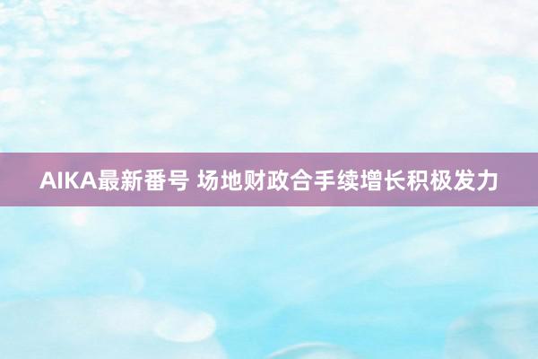 AIKA最新番号 场地财政合手续增长积极发力