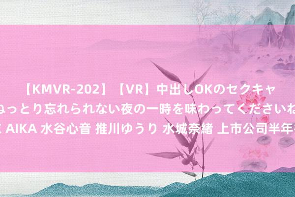 【KMVR-202】【VR】中出しOKのセクキャバにようこそ◆～濃密ねっとり忘れられない夜の一時を味わってくださいね◆～ 波多野結衣 AIKA 水谷心音 推川ゆうり 水城奈緒 上市公司半年报暴露 超五成公司杀青净利润同比增长