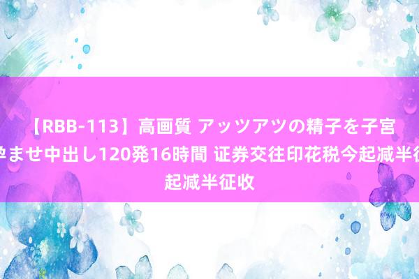 【RBB-113】高画質 アッツアツの精子を子宮に孕ませ中出し120発16時間 证券交往印花税今起减半征收