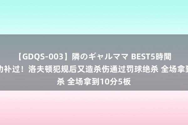 【GDQS-003】隣のギャルママ BEST5時間 Vol.2 将功补过！洛夫顿犯规后又造杀伤通过罚球绝杀 全场拿到10分5板