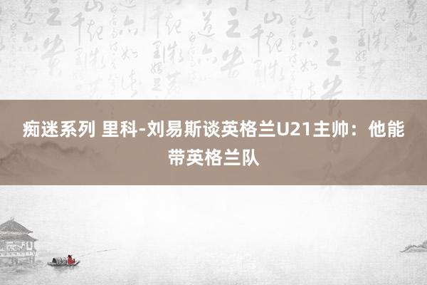 痴迷系列 里科-刘易斯谈英格兰U21主帅：他能带英格兰队