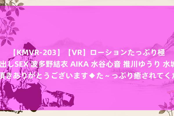 【KMVR-203】【VR】ローションたっぷり極上5人ソープ嬢と中出しSEX 波多野結衣 AIKA 水谷心音 推川ゆうり 水城奈緒 ～本日は御指名頂きありがとうございます◆た～っぷり癒されてくださいね◆～ 青大除夜校丨我“形”我“塑”，让好意思成为一种生存气派