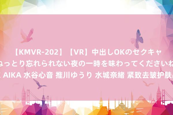 【KMVR-202】【VR】中出しOKのセクキャバにようこそ◆～濃密ねっとり忘れられない夜の一時を味わってくださいね◆～ 波多野結衣 AIKA 水谷心音 推川ゆうり 水城奈緒 紧致去皱护肤品有莫得反作用和危害？防范禁忌隐患！