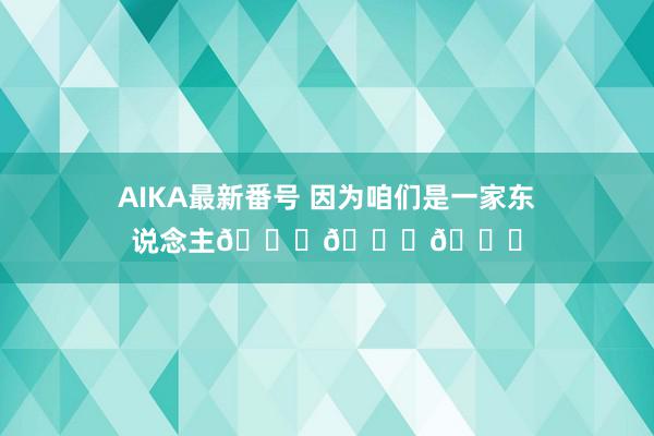 AIKA最新番号 因为咱们是一家东说念主💚💚💚