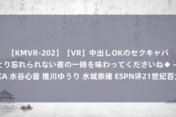 【KMVR-202】【VR】中出しOKのセクキャバにようこそ◆～濃密ねっとり忘れられない夜の一時を味わってくださいね◆～ 波多野結衣 AIKA 水谷心音 推川ゆうり 水城奈緒 ESPN评21世纪百大绽开员26-50：亨利48，王人达内50