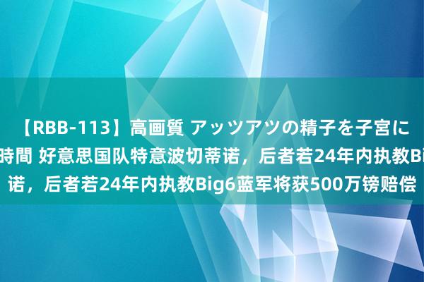 【RBB-113】高画質 アッツアツの精子を子宮に孕ませ中出し120発16時間 好意思国队特意波切蒂诺，后者若24年内执教Big6蓝军将获500万镑赔偿