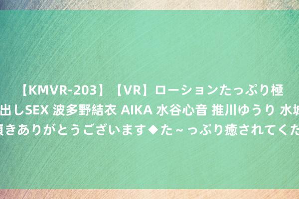 【KMVR-203】【VR】ローションたっぷり極上5人ソープ嬢と中出しSEX 波多野結衣 AIKA 水谷心音 推川ゆうり 水城奈緒 ～本日は御指名頂きありがとうございます◆た～っぷり癒されてくださいね◆～ 恢复被禁赛！韦世豪晒克雷桑对申花比赛背后踢朱辰杰动图