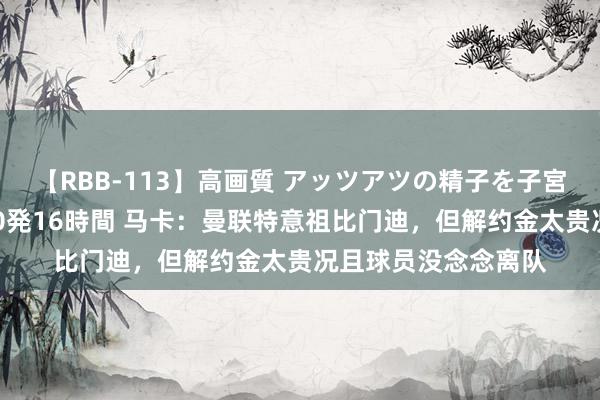 【RBB-113】高画質 アッツアツの精子を子宮に孕ませ中出し120発16時間 马卡：曼联特意祖比门迪，但解约金太贵况且球员没念念离队