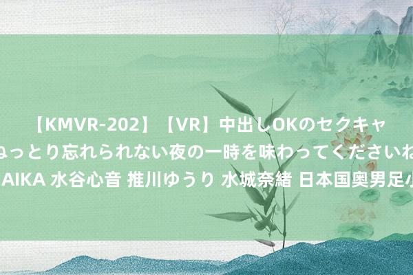 【KMVR-202】【VR】中出しOKのセクキャバにようこそ◆～濃密ねっとり忘れられない夜の一時を味わってくださいね◆～ 波多野結衣 AIKA 水谷心音 推川ゆうり 水城奈緒 日本国奥男足小将：但愿拿下奥运奖牌，我方进成年队