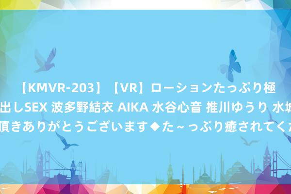 【KMVR-203】【VR】ローションたっぷり極上5人ソープ嬢と中出しSEX 波多野結衣 AIKA 水谷心音 推川ゆうり 水城奈緒 ～本日は御指名頂きありがとうございます◆た～っぷり癒されてくださいね◆～ 成王人市小升初“大摇号”成果已出！民办学校摇号明日举行！