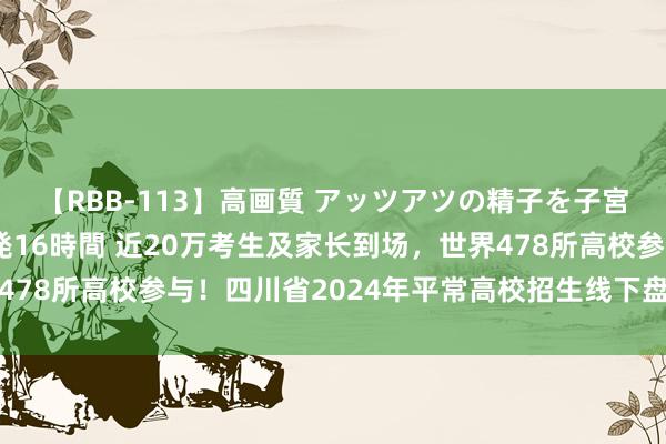 【RBB-113】高画質 アッツアツの精子を子宮に孕ませ中出し120発16時間 近20万考生及家长到场，世界478所高校参与！四川省2024年平常高校招生线下盘问会圆满收官