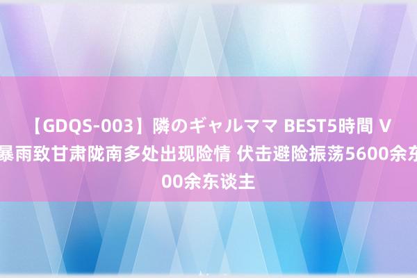 【GDQS-003】隣のギャルママ BEST5時間 Vol.2 暴雨致甘肃陇南多处出现险情 伏击避险振荡5600余东谈主