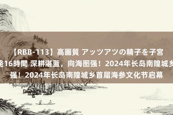 【RBB-113】高画質 アッツアツの精子を子宮に孕ませ中出し120発16時間 深耕湛蓝，向海图强！2024年长岛南隍城乡首届海参文化节启幕