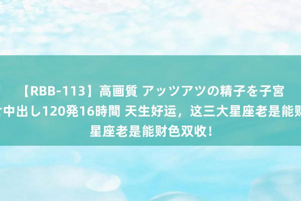 【RBB-113】高画質 アッツアツの精子を子宮に孕ませ中出し120発16時間 天生好运，这三大星座老是能财色双收！