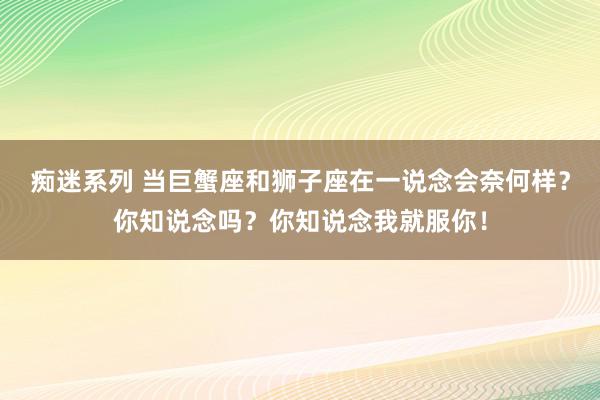 痴迷系列 当巨蟹座和狮子座在一说念会奈何样？你知说念吗？你知说念我就服你！