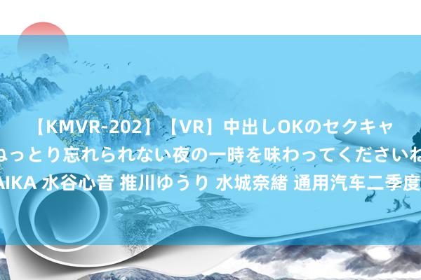 【KMVR-202】【VR】中出しOKのセクキャバにようこそ◆～濃密ねっとり忘れられない夜の一時を味わってくださいね◆～ 波多野結衣 AIKA 水谷心音 推川ゆうり 水城奈緒 通用汽车二季度净收入480亿好意思元 上调全年财务预期